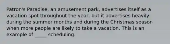 Patron's Paradise, an amusement park, advertises itself as a vacation spot throughout the year, but it advertises heavily during the summer months and during the Christmas season when more people are likely to take a vacation. This is an example of _____ scheduling.