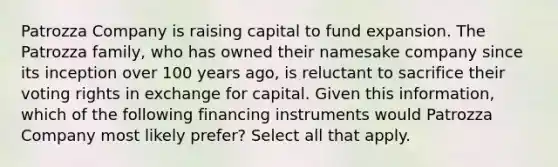 Patrozza Company is raising capital to fund expansion. The Patrozza family, who has owned their namesake company since its inception over 100 years ago, is reluctant to sacrifice their voting rights in exchange for capital. Given this information, which of the following financing instruments would Patrozza Company most likely prefer? Select all that apply.