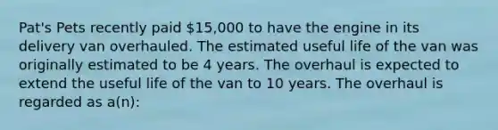 Pat's Pets recently paid​ 15,000 to have the engine in its delivery van overhauled. The estimated useful life of the van was originally estimated to be 4 years. The overhaul is expected to extend the useful life of the van to 10 years. The overhaul is regarded as​ a(n):