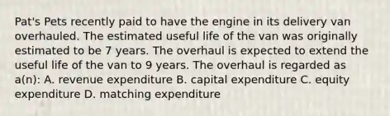 Pat's Pets recently paid to have the engine in its delivery van overhauled. The estimated useful life of the van was originally estimated to be 7 years. The overhaul is expected to extend the useful life of the van to 9 years. The overhaul is regarded as a(n): A. revenue expenditure B. capital expenditure C. equity expenditure D. matching expenditure