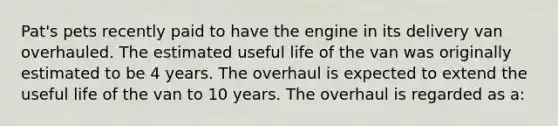 Pat's pets recently paid to have the engine in its delivery van overhauled. The estimated useful life of the van was originally estimated to be 4 years. The overhaul is expected to extend the useful life of the van to 10 years. The overhaul is regarded as a: