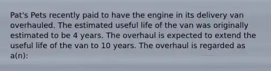 Pat's Pets recently paid to have the engine in its delivery van overhauled. The estimated useful life of the van was originally estimated to be 4 years. The overhaul is expected to extend the useful life of the van to 10 years. The overhaul is regarded as a(n):