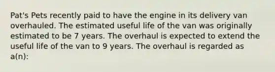 Pat's Pets recently paid to have the engine in its delivery van overhauled. The estimated useful life of the van was originally estimated to be 7 years. The overhaul is expected to extend the useful life of the van to 9 years. The overhaul is regarded as a(n):