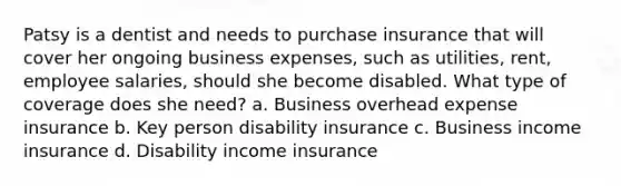 Patsy is a dentist and needs to purchase insurance that will cover her ongoing business expenses, such as utilities, rent, employee salaries, should she become disabled. What type of coverage does she need? a. Business overhead expense insurance b. Key person disability insurance c. Business income insurance d. Disability income insurance