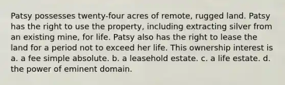 Patsy possesses twenty-four acres of remote, rugged land. Patsy has the right to use the property, including extracting silver from an existing mine, for life. Patsy also has the right to lease the land for a period not to exceed her life. This ownership interest is a. a fee simple absolute. b. a leasehold estate. c. a life estate. d. the power of eminent domain.