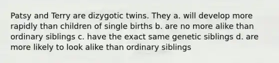 Patsy and Terry are dizygotic twins. They a. will develop more rapidly than children of single births b. are no more alike than ordinary siblings c. have the exact same genetic siblings d. are more likely to look alike than ordinary siblings