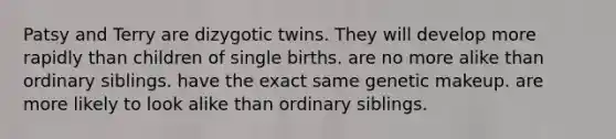 Patsy and Terry are dizygotic twins. They will develop more rapidly than children of single births. are no more alike than ordinary siblings. have the exact same genetic makeup. are more likely to look alike than ordinary siblings.