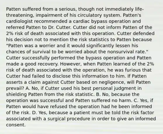 Patten suffered from a serious, though not immediately life-threatening, impairment of his circulatory system. Patten's cardiologist recommended a cardiac bypass operation and referred Patten to Dr. Cutter. Cutter did not inform Patten of the 2% risk of death associated with this operation. Cutter defended his decision not to mention the risk statistics to Patten because "Patten was a worrier and it would significantly lessen his chances of survival to be worried about the nonsurvival rate." Cutter successfully performed the bypass operation and Patten made a good recovery. However, when Patten learned of the 2% risk of death associated with the operation, he was furious that Cutter had failed to disclose this information to him. If Patten asserts a claim against Cutter based on negligence, will Patten prevail? A. No, if Cutter used his best personal judgment in shielding Patten from the risk statistic. B. No, because the operation was successful and Patten suffered no harm. C. Yes, if Patten would have refused the operation had he been informed of the risk. D. Yes, because a patient must be told the risk factor associated with a surgical procedure in order to give an informed consent.