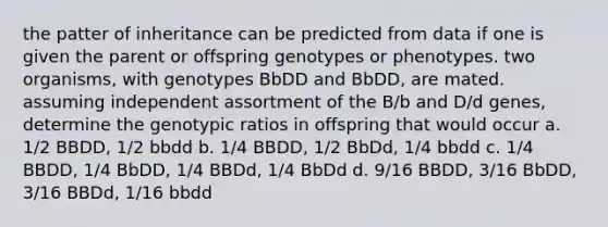 the patter of inheritance can be predicted from data if one is given the parent or offspring genotypes or phenotypes. two organisms, with genotypes BbDD and BbDD, are mated. assuming independent assortment of the B/b and D/d genes, determine the genotypic ratios in offspring that would occur a. 1/2 BBDD, 1/2 bbdd b. 1/4 BBDD, 1/2 BbDd, 1/4 bbdd c. 1/4 BBDD, 1/4 BbDD, 1/4 BBDd, 1/4 BbDd d. 9/16 BBDD, 3/16 BbDD, 3/16 BBDd, 1/16 bbdd