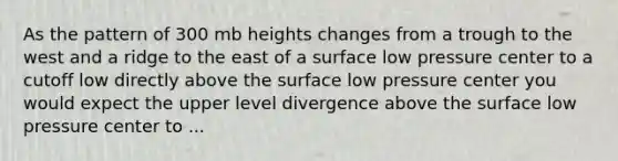 As the pattern of 300 mb heights changes from a trough to the west and a ridge to the east of a surface low pressure center to a cutoff low directly above the surface low pressure center you would expect the upper level divergence above the surface low pressure center to ...