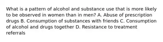 What is a pattern of alcohol and substance use that is more likely to be observed in women than in men? A. Abuse of prescription drugs B. Consumption of substances with friends C. Consumption of alcohol and drugs together D. Resistance to treatment referrals