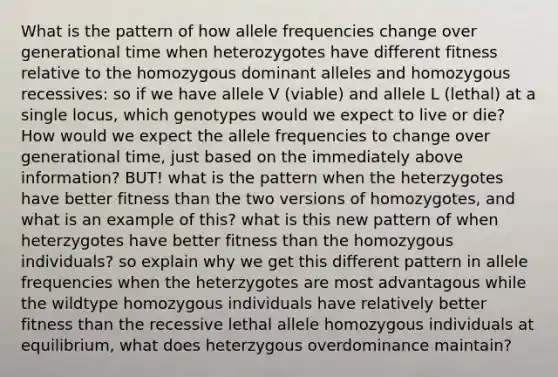 What is the pattern of how allele frequencies change over generational time when heterozygotes have different fitness relative to the homozygous dominant alleles and homozygous recessives: so if we have allele V (viable) and allele L (lethal) at a single locus, which genotypes would we expect to live or die? How would we expect the allele frequencies to change over generational time, just based on the immediately above information? BUT! what is the pattern when the heterzygotes have better fitness than the two versions of homozygotes, and what is an example of this? what is this new pattern of when heterzygotes have better fitness than the homozygous individuals? so explain why we get this different pattern in allele frequencies when the heterzygotes are most advantagous while the wildtype homozygous individuals have relatively better fitness than the recessive lethal allele homozygous individuals at equilibrium, what does heterzygous overdominance maintain?