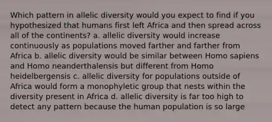 Which pattern in allelic diversity would you expect to find if you hypothesized that humans first left Africa and then spread across all of the continents? a. allelic diversity would increase continuously as populations moved farther and farther from Africa b. allelic diversity would be similar between Homo sapiens and Homo neanderthalensis but different from Homo heidelbergensis c. allelic diversity for populations outside of Africa would form a monophyletic group that nests within the diversity present in Africa d. allelic diversity is far too high to detect any pattern because the human population is so large