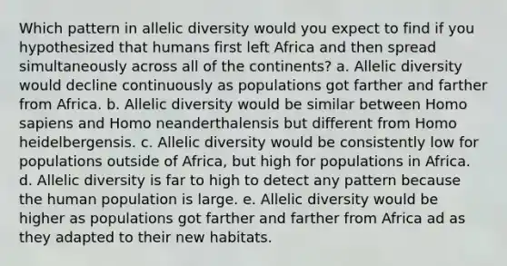 Which pattern in allelic diversity would you expect to find if you hypothesized that humans first left Africa and then spread simultaneously across all of the continents? a. Allelic diversity would decline continuously as populations got farther and farther from Africa. b. Allelic diversity would be similar between Homo sapiens and Homo neanderthalensis but different from Homo heidelbergensis. c. Allelic diversity would be consistently low for populations outside of Africa, but high for populations in Africa. d. Allelic diversity is far to high to detect any pattern because the human population is large. e. Allelic diversity would be higher as populations got farther and farther from Africa ad as they adapted to their new habitats.