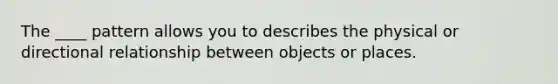 The ____ pattern allows you to describes the physical or directional relationship between objects or places.