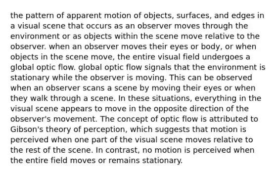 the pattern of apparent motion of objects, surfaces, and edges in a visual scene that occurs as an observer moves through the environment or as objects within the scene move relative to the observer. when an observer moves their eyes or body, or when objects in the scene move, the entire visual field undergoes a global optic flow. global optic flow signals that the environment is stationary while the observer is moving. This can be observed when an observer scans a scene by moving their eyes or when they walk through a scene. In these situations, everything in the visual scene appears to move in the opposite direction of the observer's movement. The concept of optic flow is attributed to Gibson's theory of perception, which suggests that motion is perceived when one part of the visual scene moves relative to the rest of the scene. In contrast, no motion is perceived when the entire field moves or remains stationary.