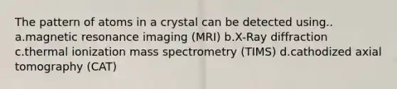 The pattern of atoms in a crystal can be detected using.. a.magnetic resonance imaging (MRI) b.X-Ray diffraction c.thermal ionization mass spectrometry (TIMS) d.cathodized axial tomography (CAT)