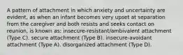 A pattern of attachment in which anxiety and uncertainty are evident, as when an infant becomes very upset at separation from the caregiver and both resists and seeks contact on reunion, is known as: insecure-resistant/ambivalent attachment (Type C). secure attachment (Type B). insecure-avoidant attachment (Type A). disorganized attachment (Type D).