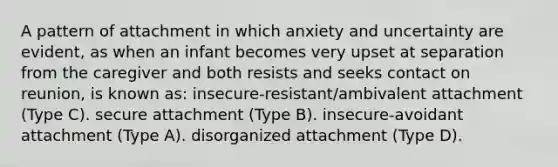 A pattern of attachment in which anxiety and uncertainty are evident, as when an infant becomes very upset at separation from the caregiver and both resists and seeks contact on reunion, is known as: insecure-resistant/ambivalent attachment (Type C). secure attachment (Type B). insecure-avoidant attachment (Type A). disorganized attachment (Type D).