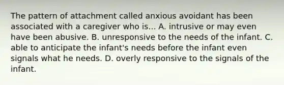 The pattern of attachment called anxious avoidant has been associated with a caregiver who is... A. intrusive or may even have been abusive. B. unresponsive to the needs of the infant. C. able to anticipate the infant's needs before the infant even signals what he needs. D. overly responsive to the signals of the infant.