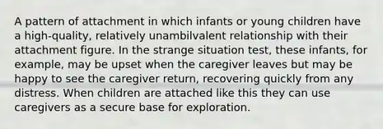 A pattern of attachment in which infants or young children have a high-quality, relatively unambilvalent relationship with their attachment figure. In the strange situation test, these infants, for example, may be upset when the caregiver leaves but may be happy to see the caregiver return, recovering quickly from any distress. When children are attached like this they can use caregivers as a secure base for exploration.