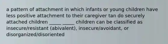 a pattern of attachment in which infants or young children have less positive attachment to their caregiver tan do securely attached children _____ _____ children can be classified as insecure/resistant (abivalent), insecure/avoidant, or disorganized/disoriented