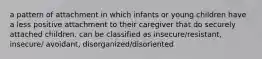 a pattern of attachment in which infants or young children have a less positive attachment to their caregiver that do securely attached children. can be classified as insecure/resistant, insecure/ avoidant, disorganized/disoriented