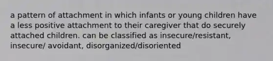 a pattern of attachment in which infants or young children have a less positive attachment to their caregiver that do securely attached children. can be classified as insecure/resistant, insecure/ avoidant, disorganized/disoriented