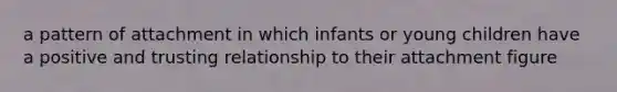 a pattern of attachment in which infants or young children have a positive and trusting relationship to their attachment figure