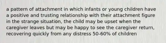 a pattern of attachment in which infants or young children have a positive and trusting relationship with their attachment figure in the strange situation, the child may be upset when the caregiver leaves but may be happy to see the caregiver return, recovering quickly from any distress 50-60% of children