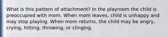 What is this pattern of attachment? In the playroom the child is preoccupied with mom. When mom leaves, child is unhappy and may stop playing. When mom returns, the child may be angry, crying, hitting, throwing, or clinging.