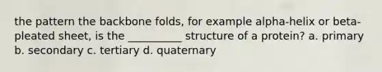 the pattern the backbone folds, for example alpha-helix or beta-pleated sheet, is the __________ structure of a protein? a. primary b. secondary c. tertiary d. quaternary