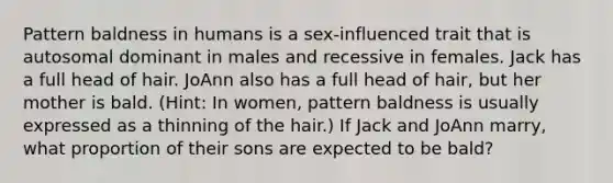 Pattern baldness in humans is a sex-influenced trait that is autosomal dominant in males and recessive in females. Jack has a full head of hair. JoAnn also has a full head of hair, but her mother is bald. (Hint: In women, pattern baldness is usually expressed as a thinning of the hair.) If Jack and JoAnn marry, what proportion of their sons are expected to be bald?