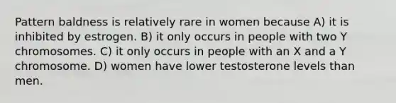 Pattern baldness is relatively rare in women because A) it is inhibited by estrogen. B) it only occurs in people with two Y chromosomes. C) it only occurs in people with an X and a Y chromosome. D) women have lower testosterone levels than men.