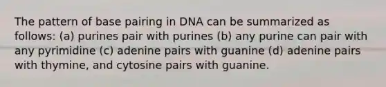 The pattern of base pairing in DNA can be summarized as follows: (a) purines pair with purines (b) any purine can pair with any pyrimidine (c) adenine pairs with guanine (d) adenine pairs with thymine, and cytosine pairs with guanine.