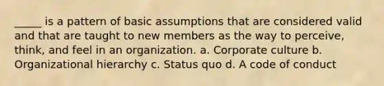 _____ is a pattern of basic assumptions that are considered valid and that are taught to new members as the way to perceive, think, and feel in an organization. a. Corporate culture b. Organizational hierarchy c. Status quo d. A code of conduct