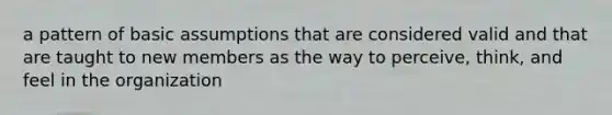 a pattern of basic assumptions that are considered valid and that are taught to new members as the way to perceive, think, and feel in the organization