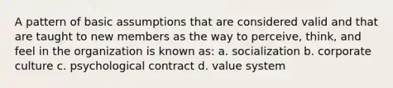 A pattern of basic assumptions that are considered valid and that are taught to new members as the way to perceive, think, and feel in the organization is known as: a. socialization b. corporate culture c. psychological contract d. value system