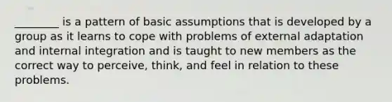 ________ is a pattern of basic assumptions that is developed by a group as it learns to cope with problems of external adaptation and internal integration and is taught to new members as the correct way to perceive, think, and feel in relation to these problems.