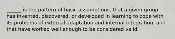 ______ is the pattern of basic assumptions, that a given group has invented, discovered, or developed in learning to cope with its problems of external adaptation and internal integration, and that have worked well enough to be considered valid.