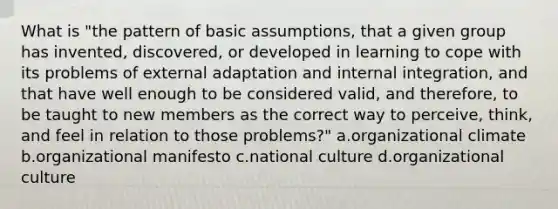 What is "the pattern of basic assumptions, that a given group has invented, discovered, or developed in learning to cope with its problems of external adaptation and internal integration, and that have well enough to be considered valid, and therefore, to be taught to new members as the correct way to perceive, think, and feel in relation to those problems?" a.organizational climate b.organizational manifesto c.national culture d.organizational culture