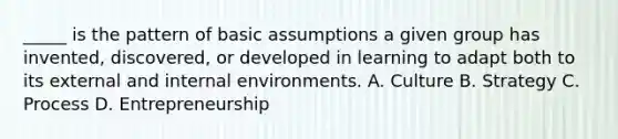 _____ is the pattern of basic assumptions a given group has invented, discovered, or developed in learning to adapt both to its external and internal environments. A. Culture B. Strategy C. Process D. Entrepreneurship