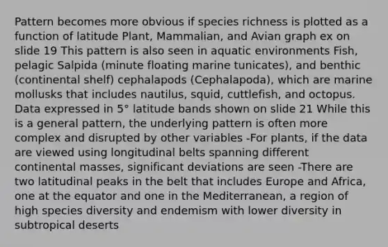 Pattern becomes more obvious if species richness is plotted as a function of latitude Plant, Mammalian, and Avian graph ex on slide 19 This pattern is also seen in aquatic environments Fish, pelagic Salpida (minute floating marine tunicates), and benthic (continental shelf) cephalapods (Cephalapoda), which are marine mollusks that includes nautilus, squid, cuttlefish, and octopus. Data expressed in 5° latitude bands shown on slide 21 While this is a general pattern, the underlying pattern is often more complex and disrupted by other variables -For plants, if the data are viewed using longitudinal belts spanning different continental masses, significant deviations are seen -There are two latitudinal peaks in the belt that includes Europe and Africa, one at the equator and one in the Mediterranean, a region of high species diversity and endemism with lower diversity in subtropical deserts