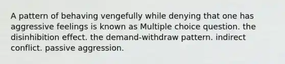 A pattern of behaving vengefully while denying that one has aggressive feelings is known as Multiple choice question. the disinhibition effect. the demand-withdraw pattern. indirect conflict. passive aggression.
