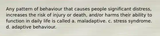 Any pattern of behaviour that causes people significant distress, increases the risk of injury or death, and/or harms their ability to function in daily life is called a. maladaptive. c. stress syndrome. d. adaptive behaviour.