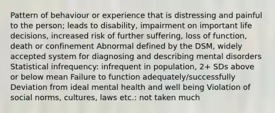 Pattern of behaviour or experience that is distressing and painful to the person; leads to disability, impairment on important life decisions, increased risk of further suffering, loss of function, death or confinement Abnormal defined by the DSM, widely accepted system for diagnosing and describing mental disorders Statistical infrequency: infrequent in population, 2+ SDs above or below mean Failure to function adequately/successfully Deviation from ideal mental health and well being Violation of social norms, cultures, laws etc.: not taken much