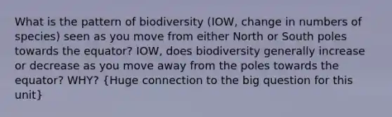 What is the pattern of biodiversity (IOW, change in numbers of species) seen as you move from either North or South poles towards the equator? IOW, does biodiversity generally increase or decrease as you move away from the poles towards the equator? WHY? (Huge connection to the big question for this unit)