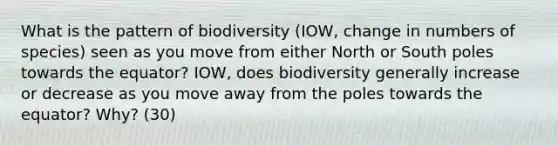 What is the pattern of biodiversity (IOW, change in numbers of species) seen as you move from either North or South poles towards the equator? IOW, does biodiversity generally increase or decrease as you move away from the poles towards the equator? Why? (30)