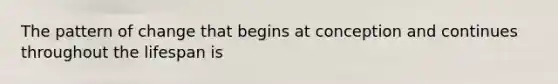 The pattern of change that begins at conception and continues throughout the lifespan is