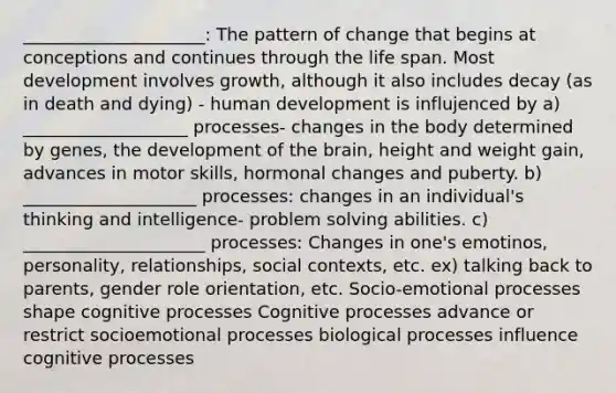 _____________________: The pattern of change that begins at conceptions and continues through the life span. Most development involves growth, although it also includes decay (as in death and dying) - human development is influjenced by a) ___________________ processes- changes in the body determined by genes, the development of the brain, height and weight gain, advances in motor skills, hormonal changes and puberty. b) ____________________ processes: changes in an individual's thinking and intelligence- problem solving abilities. c) _____________________ processes: Changes in one's emotinos, personality, relationships, social contexts, etc. ex) talking back to parents, gender role orientation, etc. Socio-emotional processes shape cognitive processes Cognitive processes advance or restrict socioemotional processes biological processes influence cognitive processes